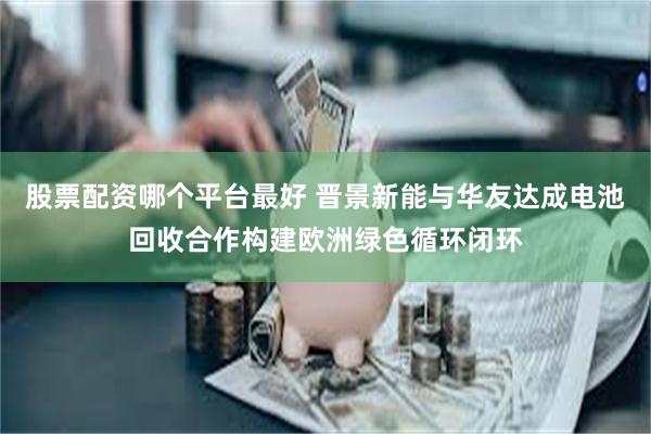 股票配资哪个平台最好 晋景新能与华友达成电池回收合作构建欧洲绿色循环闭环