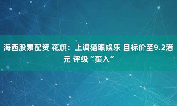 海西股票配资 花旗：上调猫眼娱乐 目标价至9.2港元 评级“买入”