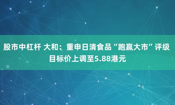 股市中杠杆 大和：重申日清食品“跑赢大市”评级 目标价上调至5.88港元