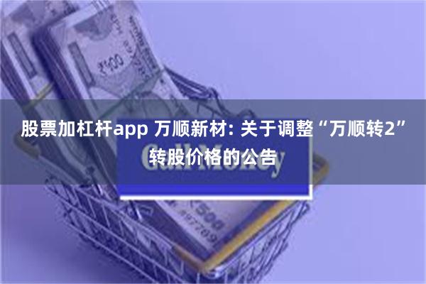 股票加杠杆app 万顺新材: 关于调整“万顺转2”转股价格的公告