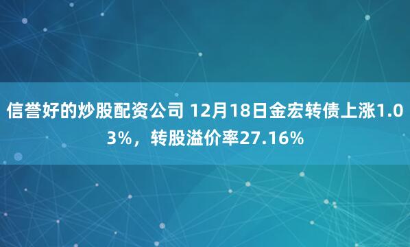 信誉好的炒股配资公司 12月18日金宏转债上涨1.03%，转股溢价率27.16%