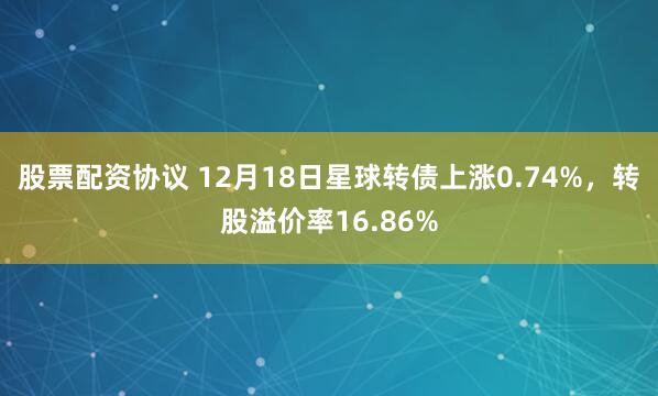 股票配资协议 12月18日星球转债上涨0.74%，转股溢价率16.86%