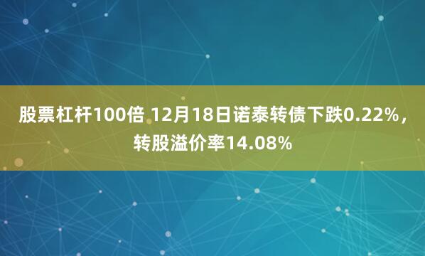 股票杠杆100倍 12月18日诺泰转债下跌0.22%，转股溢价率14.08%