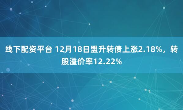 线下配资平台 12月18日盟升转债上涨2.18%，转股溢价率12.22%