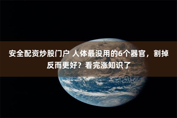 安全配资炒股门户 人体最没用的6个器官，割掉反而更好？看完涨知识了