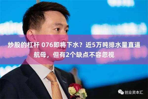 炒股的杠杆 076即将下水？近5万吨排水量直逼航母，但有2个缺点不容忽视