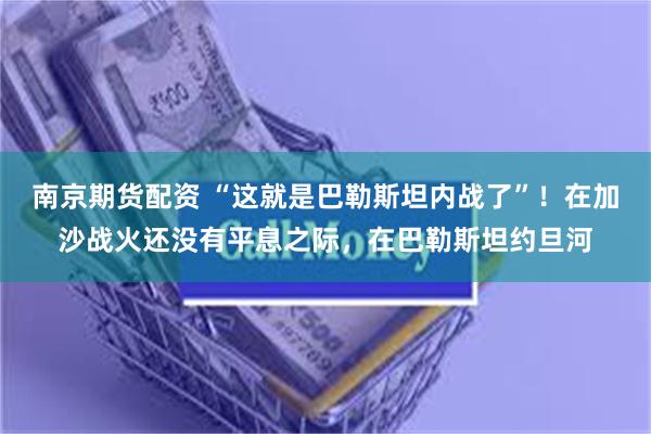 南京期货配资 “这就是巴勒斯坦内战了”！在加沙战火还没有平息之际，在巴勒斯坦约旦河