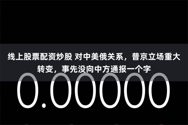 线上股票配资炒股 对中美俄关系，普京立场重大转变，事先没向中方通报一个字