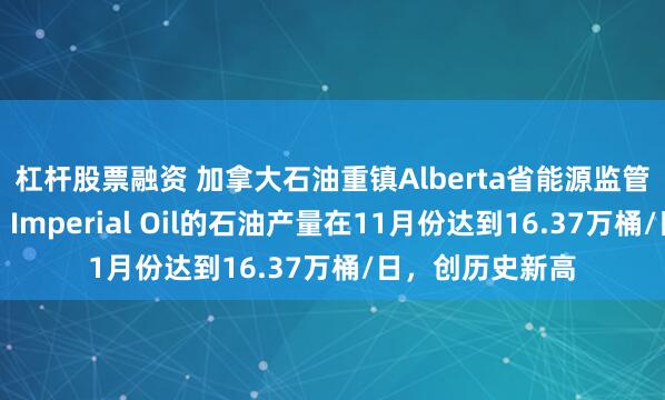 杠杆股票融资 加拿大石油重镇Alberta省能源监管部门数据显示，Imperial Oil的石油产量在11月份达到16.37万桶/日，创历史新高