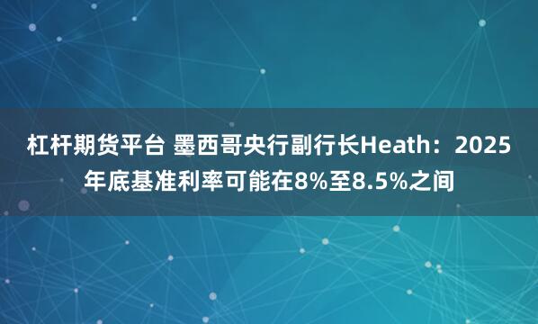 杠杆期货平台 墨西哥央行副行长Heath：2025年底基准利率可能在8%至8.5%之间