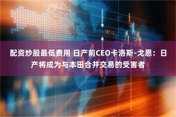 配资炒股最低费用 日产前CEO卡洛斯-戈恩：日产将成为与本田合并交易的受害者