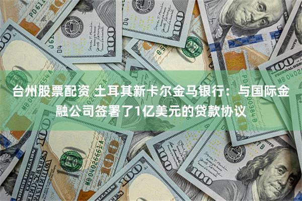 台州股票配资 土耳其新卡尔金马银行：与国际金融公司签署了1亿美元的贷款协议