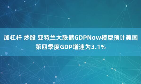 加杠杆 炒股 亚特兰大联储GDPNow模型预计美国第四季度GDP增速为3.1%