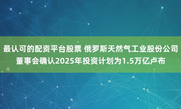 最认可的配资平台股票 俄罗斯天然气工业股份公司董事会确认2025年投资计划为1.5万亿卢布