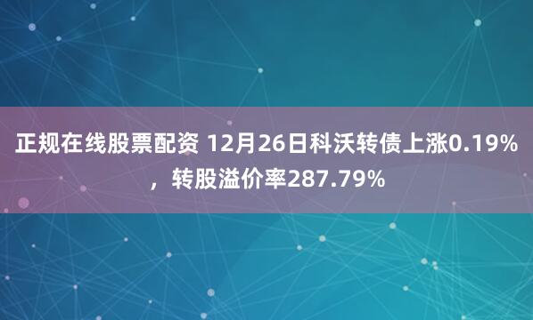 正规在线股票配资 12月26日科沃转债上涨0.19%，转股溢价率287.79%