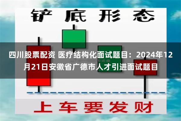 四川股票配资 医疗结构化面试题目：2024年12月21日安徽省广德市人才引进面试题目