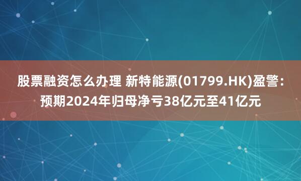 股票融资怎么办理 新特能源(01799.HK)盈警：预期2024年归母净亏38亿元至41亿元