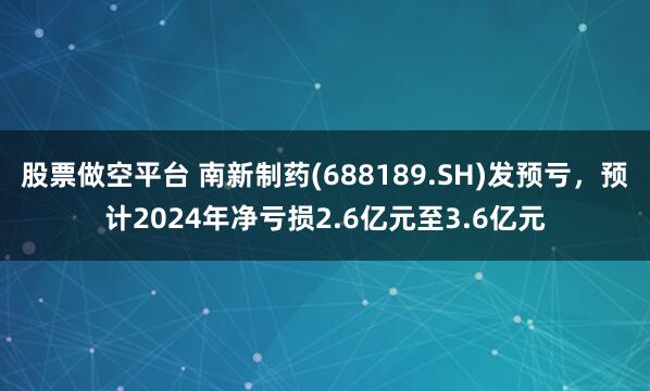 股票做空平台 南新制药(688189.SH)发预亏，预计2024年净亏损2.6亿元至3.6亿元