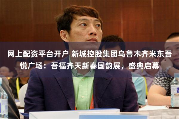 网上配资平台开户 新城控股集团乌鲁木齐米东吾悦广场：吾福齐天新春国韵展，盛典启幕