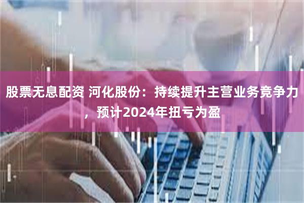 股票无息配资 河化股份：持续提升主营业务竞争力，预计2024年扭亏为盈