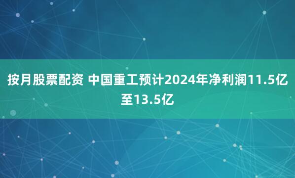 按月股票配资 中国重工预计2024年净利润11.5亿至13.5亿