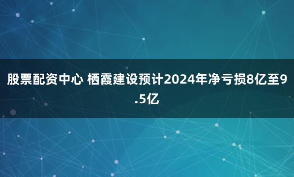 股票配资中心 栖霞建设预计2024年净亏损8亿至9.5亿