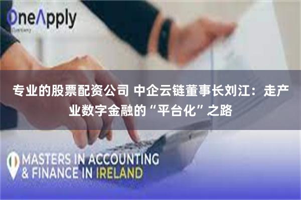 专业的股票配资公司 中企云链董事长刘江：走产业数字金融的“平台化”之路