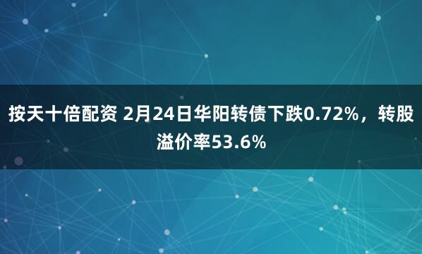 按天十倍配资 2月24日华阳转债下跌0.72%，转股溢价率53.6%