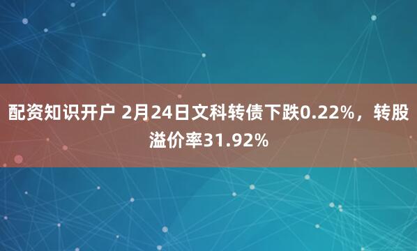 配资知识开户 2月24日文科转债下跌0.22%，转股溢价率31.92%