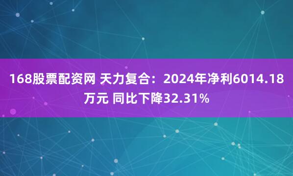 168股票配资网 天力复合：2024年净利6014.18万元 同比下降32.31%