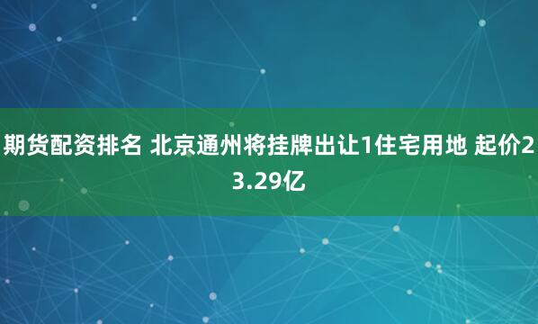 期货配资排名 北京通州将挂牌出让1住宅用地 起价23.29亿